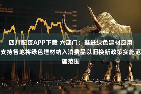 四川配资APP下载 六部门：推进绿色建材应用，支持各地将绿色建材纳入消费品以旧换新政策实施范围