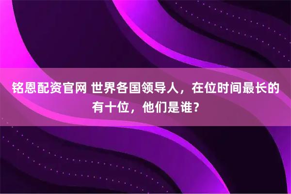铭恩配资官网 世界各国领导人,在位时间最长的有十位,他们是谁?