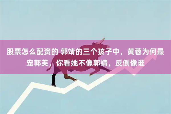 股票怎么配资的 郭靖的三个孩子中，黄蓉为何最宠郭芙，你看她不像郭靖，反倒像谁