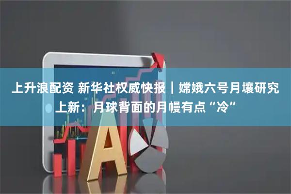 上升浪配资 新华社权威快报｜嫦娥六号月壤研究上新：月球背面的月幔有点“冷”