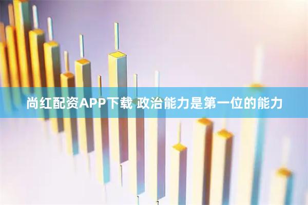 尚红配资APP下载 政治能力是第一位的能力