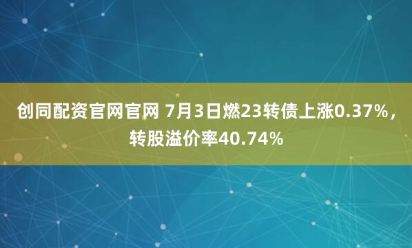 创同配资官网官网 7月3日燃23转债上涨0.37%,转股溢价率40.74%
