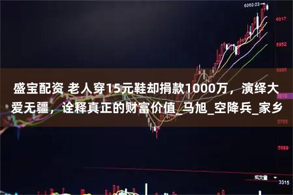 盛宝配资 老人穿15元鞋却捐款1000万，演绎大爱无疆，诠释真正的财富价值_马旭_空降兵_家乡