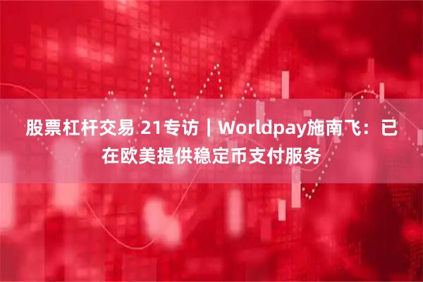 股票杠杆交易 21专访｜Worldpay施南飞：已在欧美提供稳定币支付服务