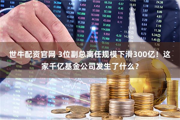 世牛配资官网 3位副总离任规模下滑300亿！这家千亿基金公司发生了什么？