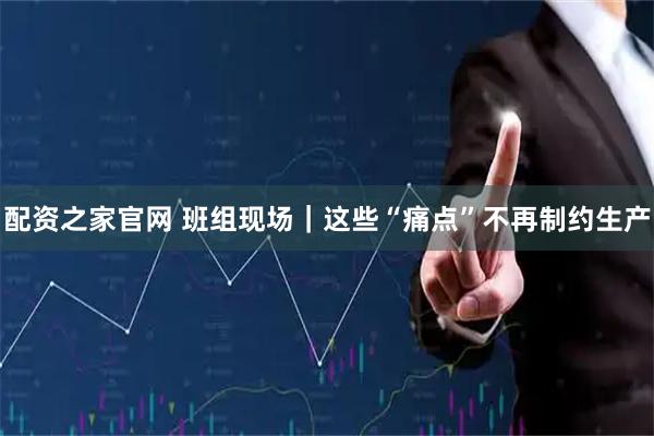 配资之家官网 班组现场｜这些“痛点”不再制约生产