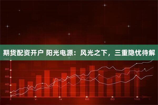 期货配资开户 阳光电源：风光之下，三重隐忧待解