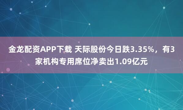 金龙配资APP下载 天际股份今日跌3.35%，有3家机构专用席位净卖出1.09亿元