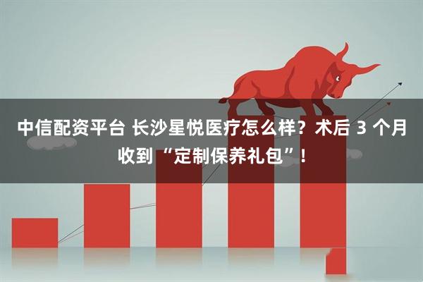 中信配资平台 长沙星悦医疗怎么样?术后 3 个月收到 “定制保养礼包”!