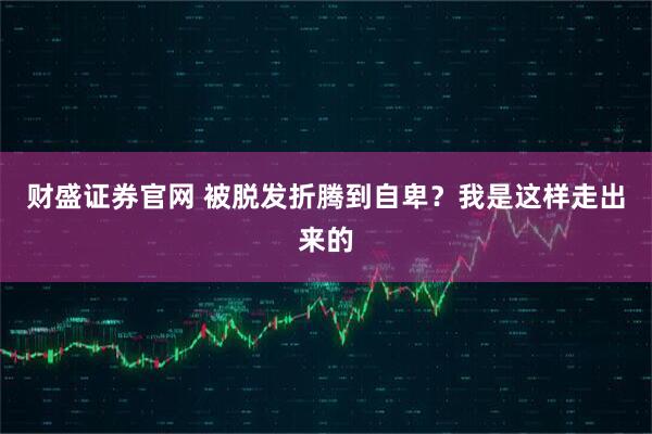 财盛证券官网 被脱发折腾到自卑?我是这样走出来的