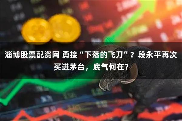 淄博股票配资网 勇接“下落的飞刀”？段永平再次买进茅台，底气何在？