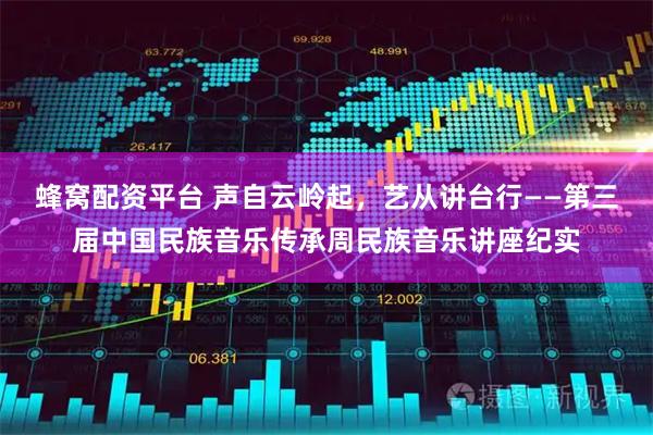 蜂窝配资平台 声自云岭起,艺从讲台行——第三届中国民族音乐传承周民族音乐讲座纪实