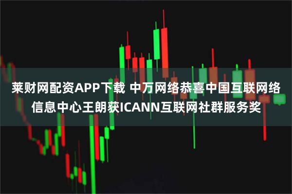 莱财网配资APP下载 中万网络恭喜中国互联网络信息中心王朗获ICANN互联网社群服务奖
