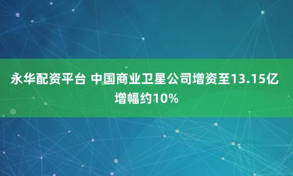 永华配资平台 中国商业卫星公司增资至13.15亿 增幅约10%