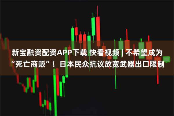 新宝融资配资APP下载 快看视频 | 不希望成为“死亡商贩”！日本民众抗议放宽武器出口限制