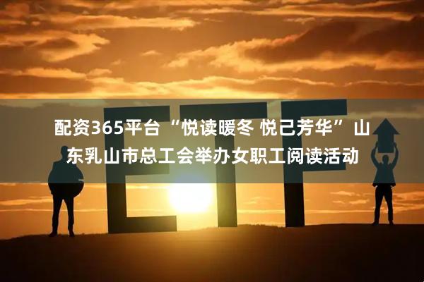 配资365平台 “悦读暖冬 悦己芳华” 山东乳山市总工会举办女职工阅读活动