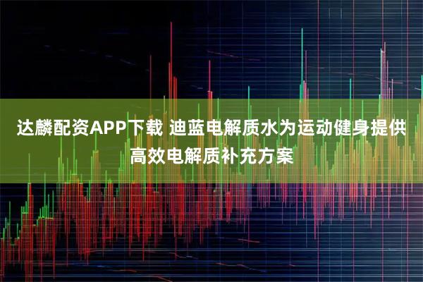 达麟配资APP下载 迪蓝电解质水为运动健身提供高效电解质补充方案