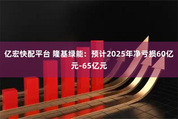 亿宏快配平台 隆基绿能：预计2025年净亏损60亿元-65亿元