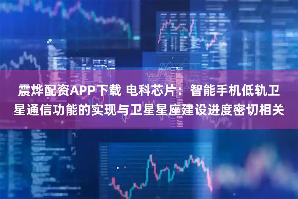震烨配资APP下载 电科芯片：智能手机低轨卫星通信功能的实现与卫星星座建设进度密切相关
