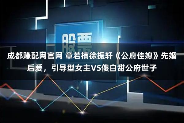 成都赚配网官网 章若楠徐振轩《公府佳媳》先婚后爱，引导型女主VS傻白甜公府世子