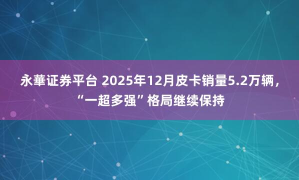 永華证券平台 2025年12月皮卡销量5.2万辆，“一超多强”格局继续保持
