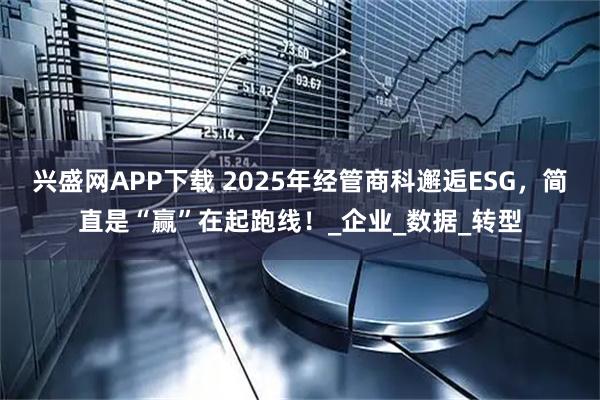 兴盛网APP下载 2025年经管商科邂逅ESG，简直是“赢”在起跑线！_企业_数据_转型