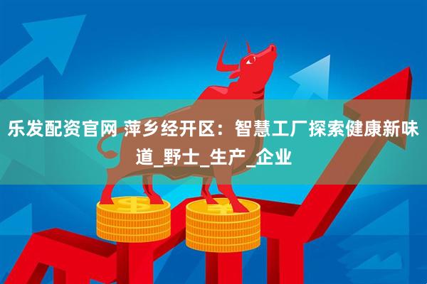 乐发配资官网 萍乡经开区：智慧工厂探索健康新味道_野士_生产_企业