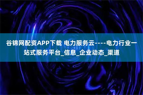 谷锦网配资APP下载 电力服务云----电力行业一站式服务平台_信息_企业动态_渠道