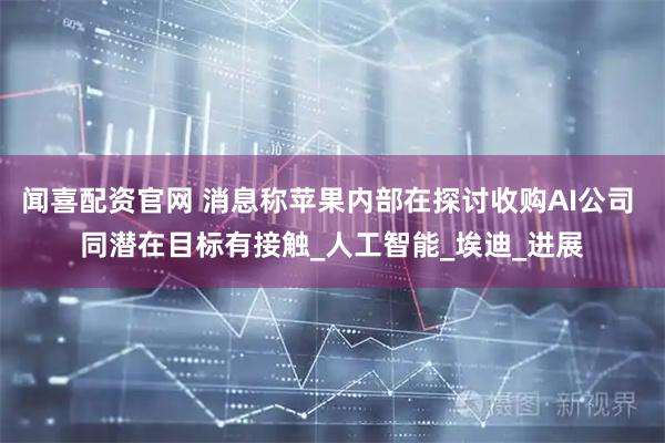 闻喜配资官网 消息称苹果内部在探讨收购AI公司 同潜在目标有接触_人工智能_埃迪_进展