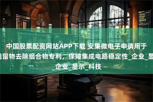 中国股票配资网站APP下载 安集微电子申请用于蚀刻后残留物去除组合物专利，保障集成电路稳定性_企业_显示_科技