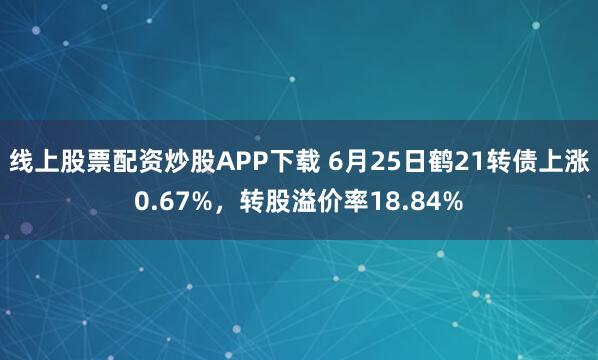 线上股票配资炒股APP下载 6月25日鹤21转债上涨0.67%，转股溢价率18.84%