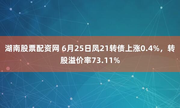 湖南股票配资网 6月25日凤21转债上涨0.4%，转股溢价率73.11%