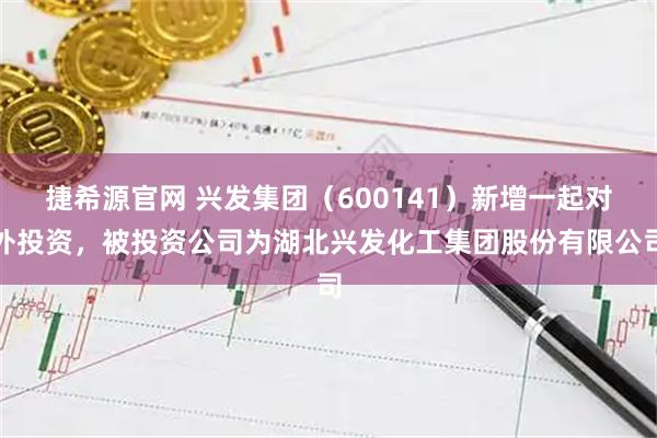 捷希源官网 兴发集团（600141）新增一起对外投资，被投资公司为湖北兴发化工集团股份有限公司