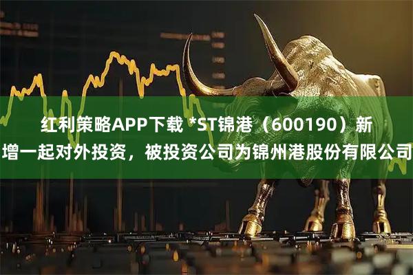 红利策略APP下载 *ST锦港（600190）新增一起对外投资，被投资公司为锦州港股份有限公司