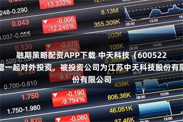 融期策略配资APP下载 中天科技（600522）新增一起对外投资，被投资公司为江苏中天科技股份有限公司