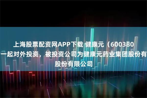 上海股票配资网APP下载 健康元（600380）新增一起对外投资，被投资公司为健康元药业集团股份有限公司