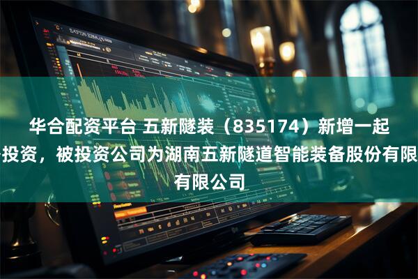 华合配资平台 五新隧装（835174）新增一起对外投资，被投资公司为湖南五新隧道智能装备股份有限公司