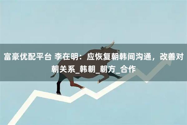 富豪优配平台 李在明：应恢复朝韩间沟通，改善对朝关系_韩朝_朝方_合作