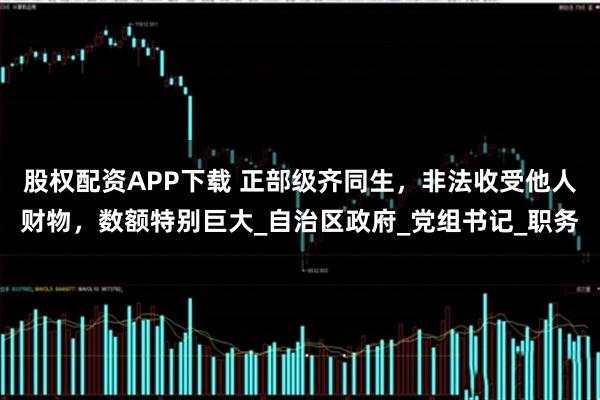 股权配资APP下载 正部级齐同生，非法收受他人财物，数额特别巨大_自治区政府_党组书记_职务