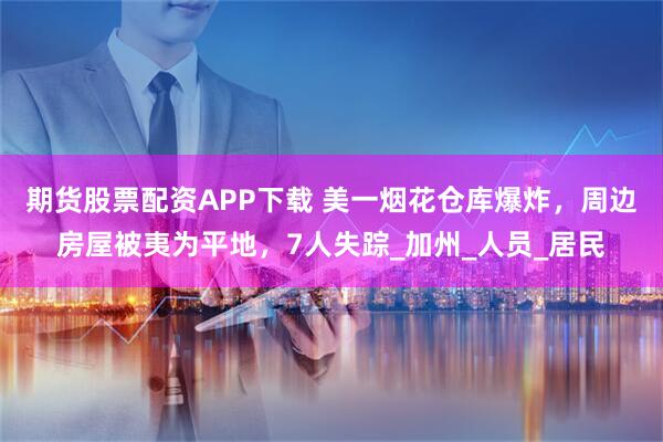 期货股票配资APP下载 美一烟花仓库爆炸，周边房屋被夷为平地，7人失踪_加州_人员_居民