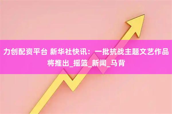 力创配资平台 新华社快讯：一批抗战主题文艺作品将推出_摇篮_新闻_马背