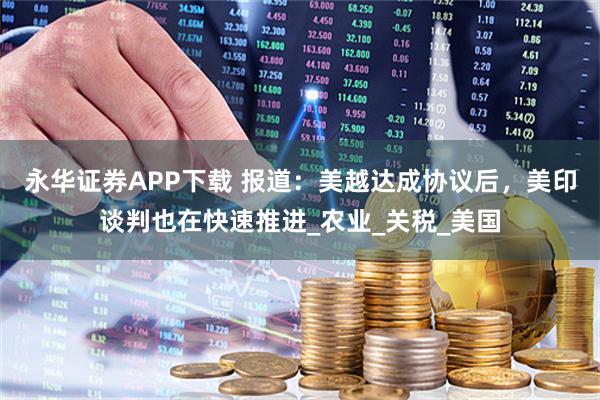 永华证券APP下载 报道：美越达成协议后，美印谈判也在快速推进_农业_关税_美国