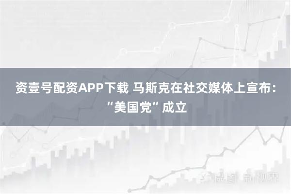 资壹号配资APP下载 马斯克在社交媒体上宣布：“美国党”成立