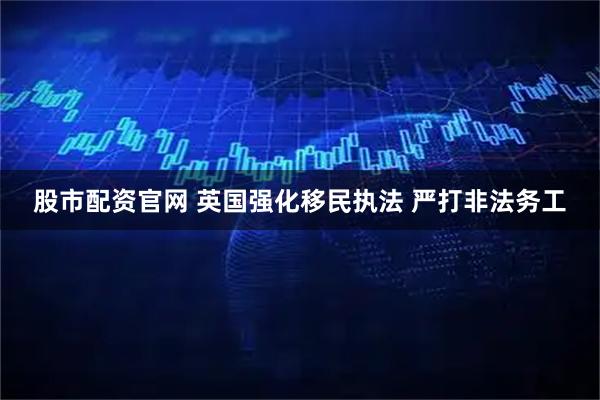 股市配资官网 英国强化移民执法 严打非法务工