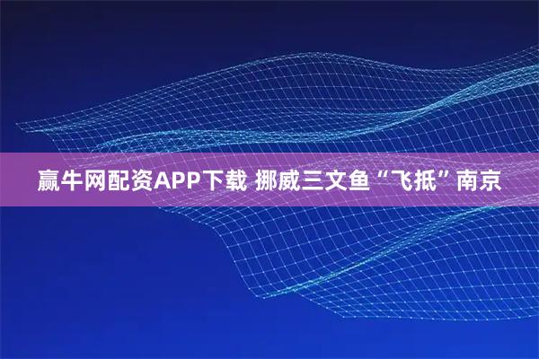 赢牛网配资APP下载 挪威三文鱼“飞抵”南京