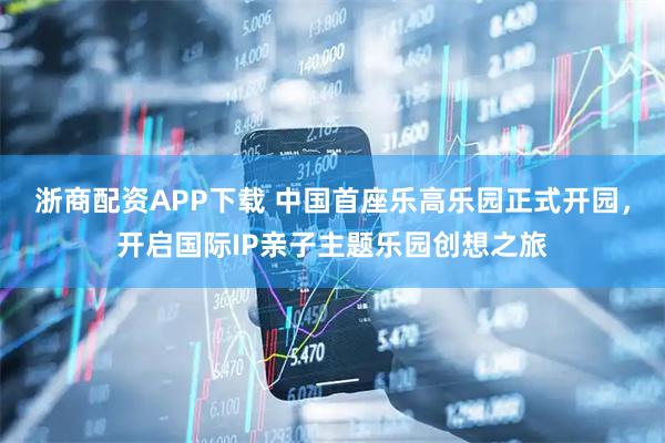 浙商配资APP下载 中国首座乐高乐园正式开园，开启国际IP亲子主题乐园创想之旅