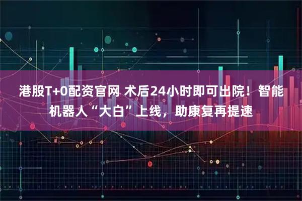 港股T+0配资官网 术后24小时即可出院！智能机器人“大白”上线，助康复再提速