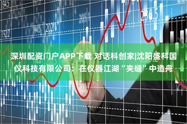 深圳配资门户APP下载 对话科创家|沈阳盛科国仪科技有限公司：在仪器江湖“夹缝”中造舟