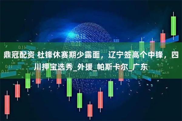 鼎冠配资 杜锋休赛期少露面，辽宁签高个中锋，四川押宝选秀_外援_帕斯卡尔_广东