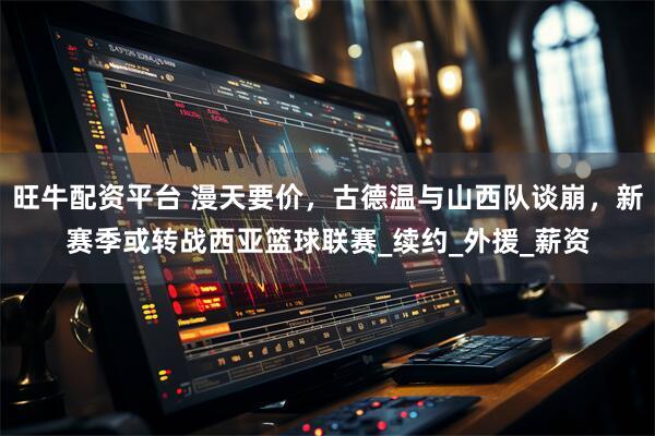 旺牛配资平台 漫天要价，古德温与山西队谈崩，新赛季或转战西亚篮球联赛_续约_外援_薪资